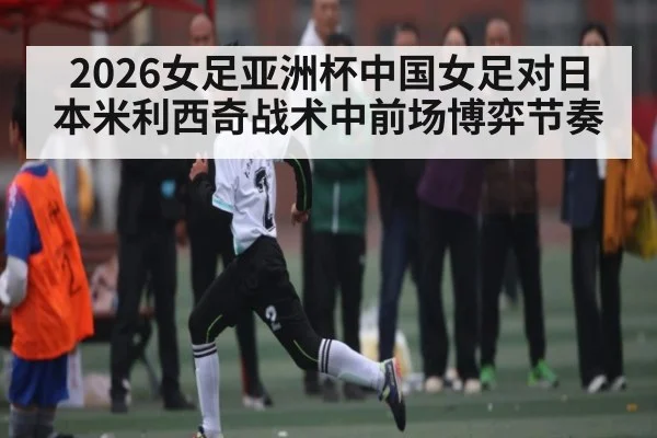 2026女足亚洲杯中国女足对日本米利西奇战术中前场博弈节奏